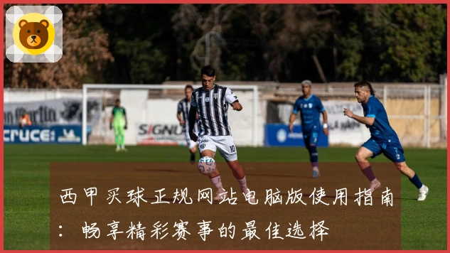 西甲买球正规网站电脑版使用指南：畅享精彩赛事的最佳选择