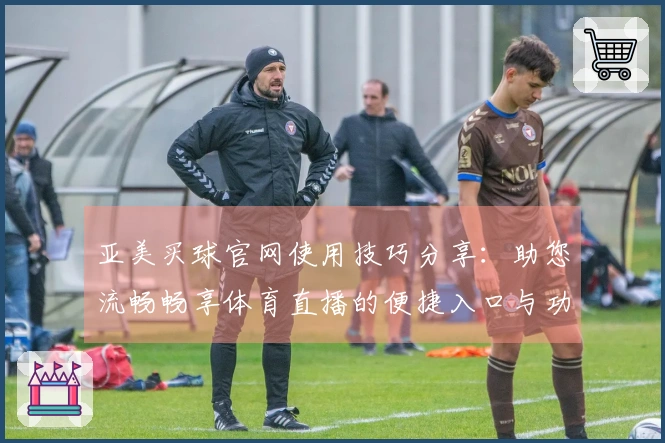 亚美买球官网使用技巧分享：助您流畅畅享体育直播的便捷入口与功能介绍