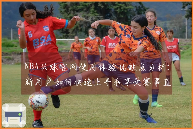 NBA买球官网使用体验优缺点分析：新用户如何快速上手和享受赛事直播